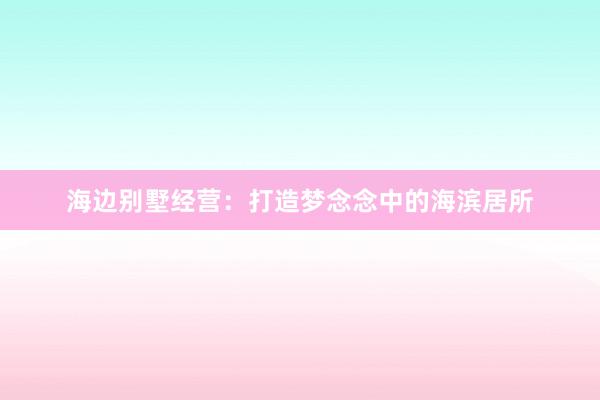 海边别墅经营：打造梦念念中的海滨居所