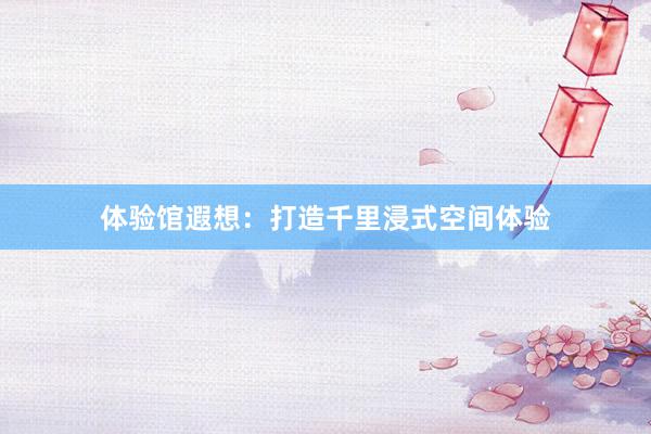 体验馆遐想：打造千里浸式空间体验