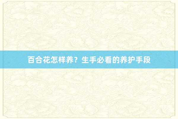 百合花怎样养？生手必看的养护手段